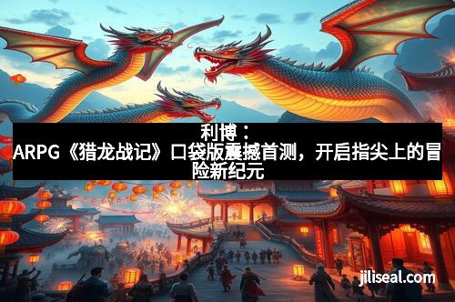利博：ARPG《猎龙战记》口袋版震撼首测，开启指尖上的冒险新纪元