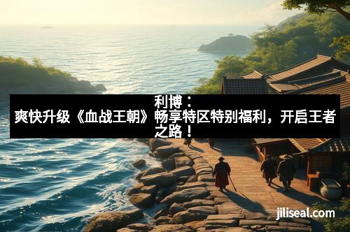 利博：爽快升级《血战王朝》畅享特区特别福利，开启王者之路！